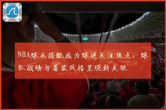 NBA球衣搭配成为球迷关注焦点，球队战绩与着装风格呈现新关联