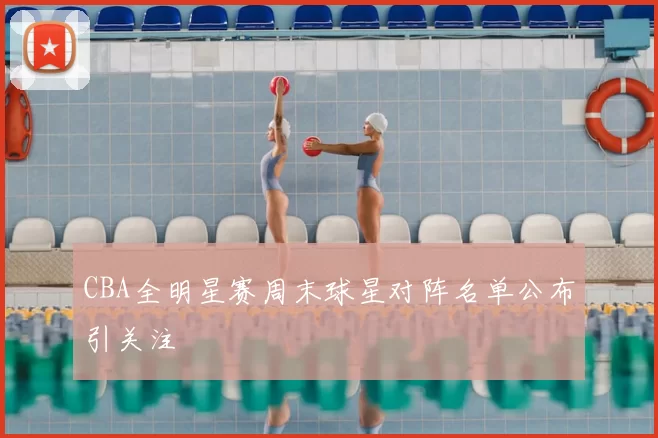 CBA全明星赛周末球星对阵名单公布引关注