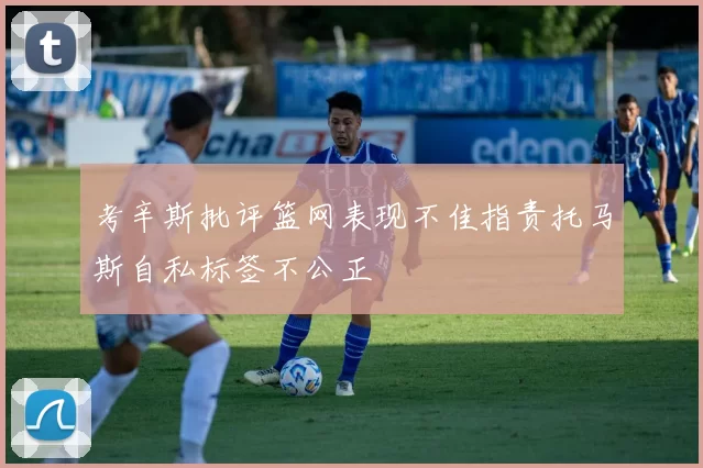 考辛斯批评篮网表现不佳指责托马斯自私标签不公正
