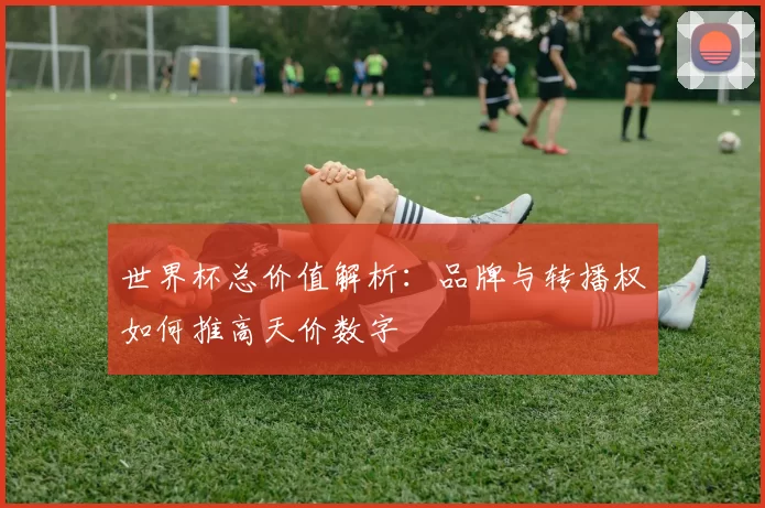 世界杯总价值解析：品牌与转播权如何推高天价数字