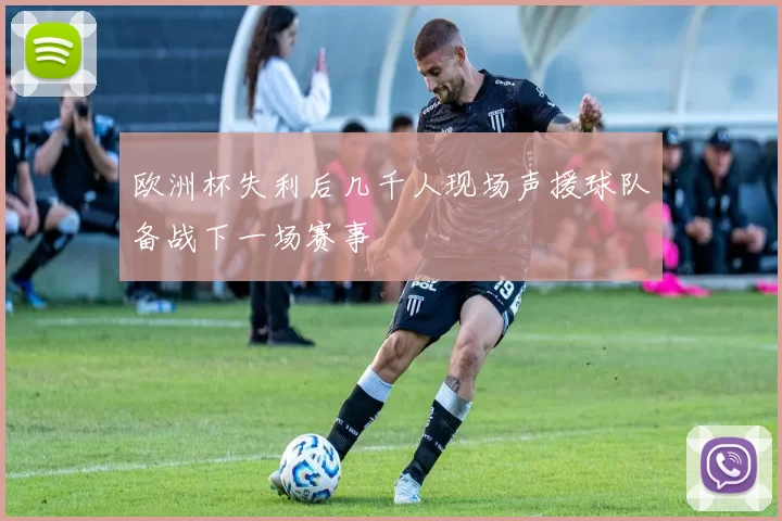 欧洲杯失利后几千人现场声援球队备战下一场赛事