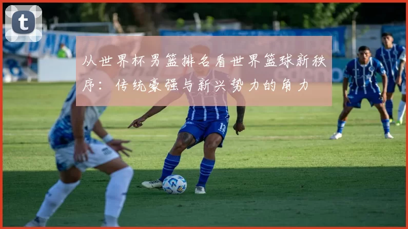 从世界杯男篮排名看世界篮球新秩序:传统豪强与新兴势力的角力