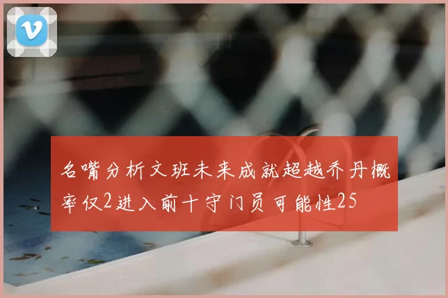 名嘴分析文班未来成就超越乔丹概率仅2进入前十守门员可能性25