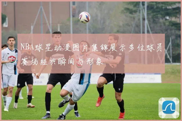 NBA球星动漫图片集锦展示多位球员赛场经典瞬间与形象