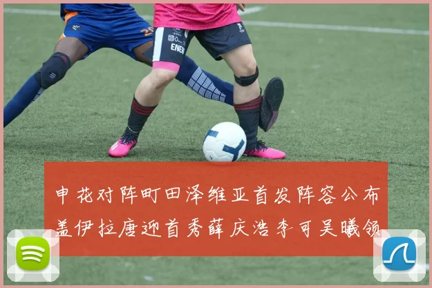 申花对阵町田泽维亚首发阵容公布盖伊拉唐迎首秀薛庆浩李可吴曦领衔出战