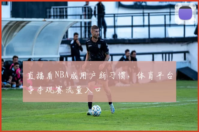 直播看NBA成用户新习惯，体育平台争夺观赛流量入口