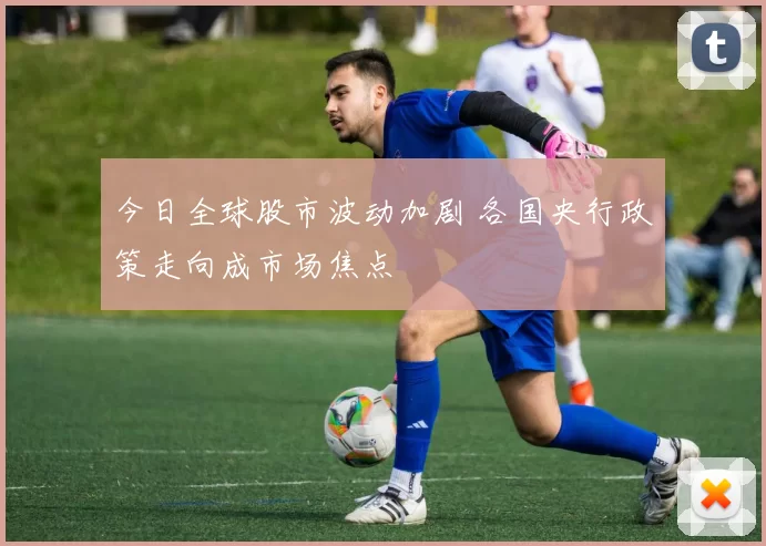 今日全球股市波动加剧 各国央行政策走向成市场焦点