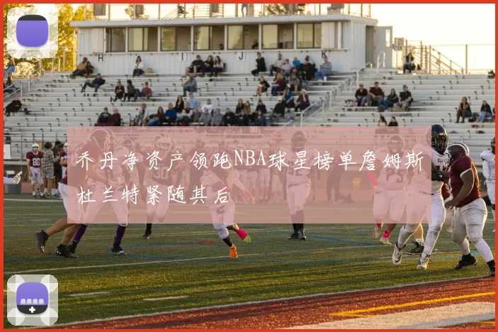 乔丹净资产领跑NBA球星榜单詹姆斯杜兰特紧随其后