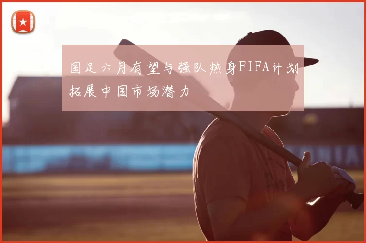 国足六月有望与强队热身FIFA计划拓展中国市场潜力