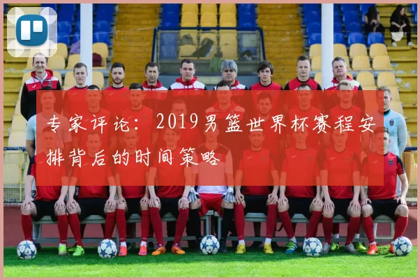 专家评论：2019男篮世界杯赛程安排背后的时间策略