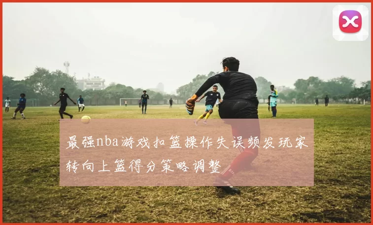 最强nba游戏扣篮操作失误频发玩家转向上篮得分策略调整