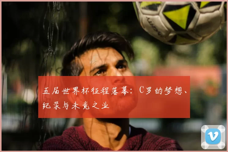 五届世界杯征程落幕：C罗的梦想、纪录与未竟之业