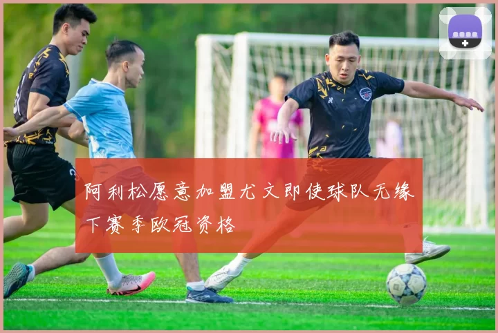 阿利松愿意加盟尤文即使球队无缘下赛季欧冠资格