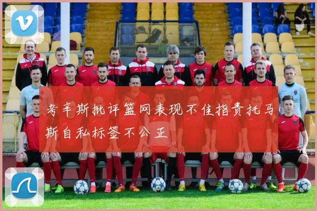考辛斯批评篮网表现不佳指责托马斯自私标签不公正