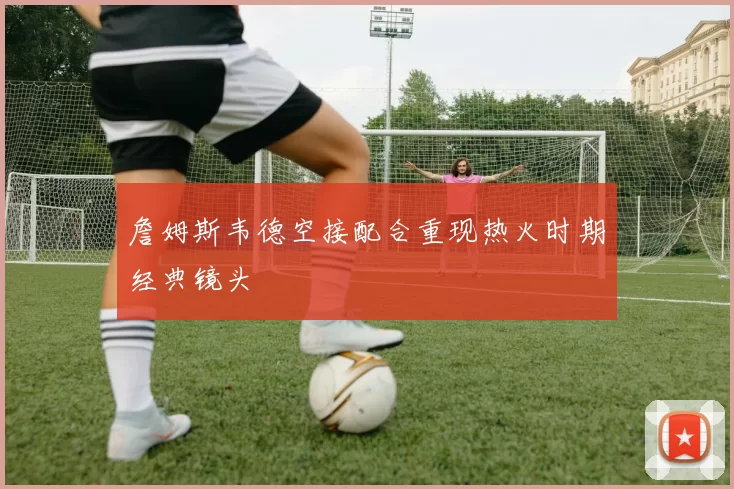 詹姆斯韦德空接配合重现热火时期经典镜头