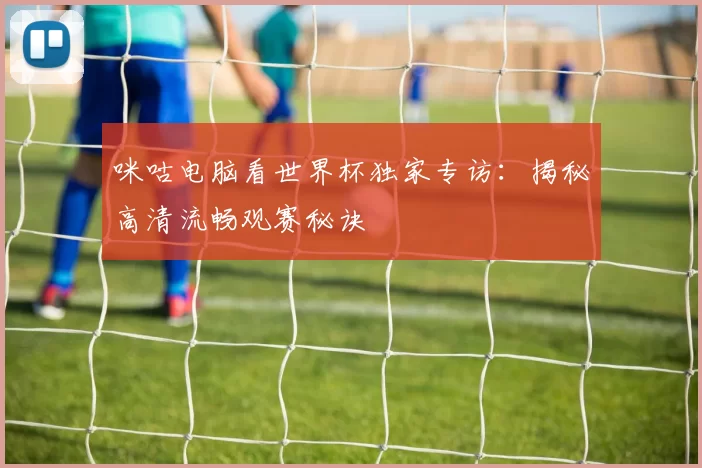 咪咕电脑看世界杯独家专访：揭秘高清流畅观赛秘诀