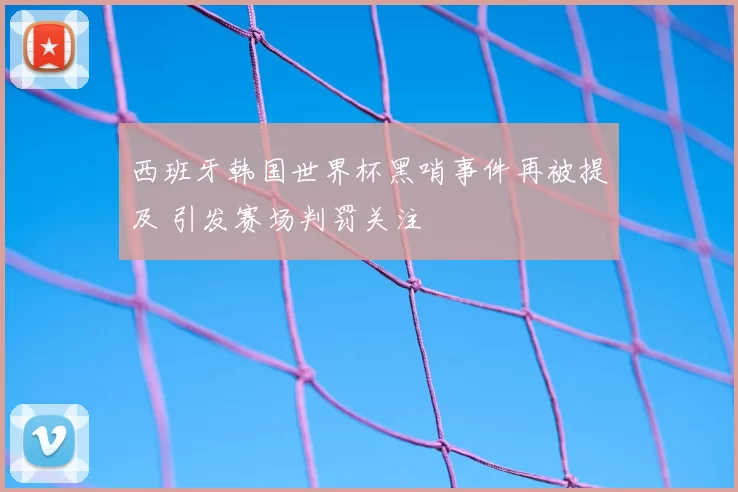西班牙韩国世界杯黑哨事件再被提及 引发赛场判罚关注