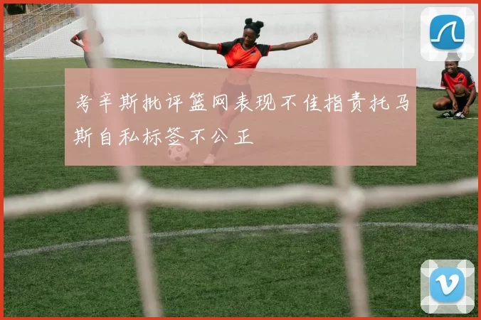 考辛斯批评篮网表现不佳指责托马斯自私标签不公正