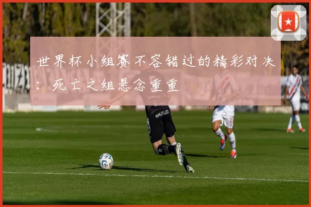 世界杯小组赛不容错过的精彩对决：死亡之组悬念重重