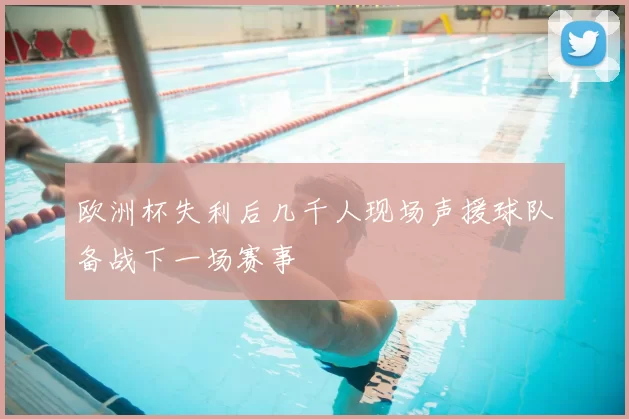 欧洲杯失利后几千人现场声援球队备战下一场赛事