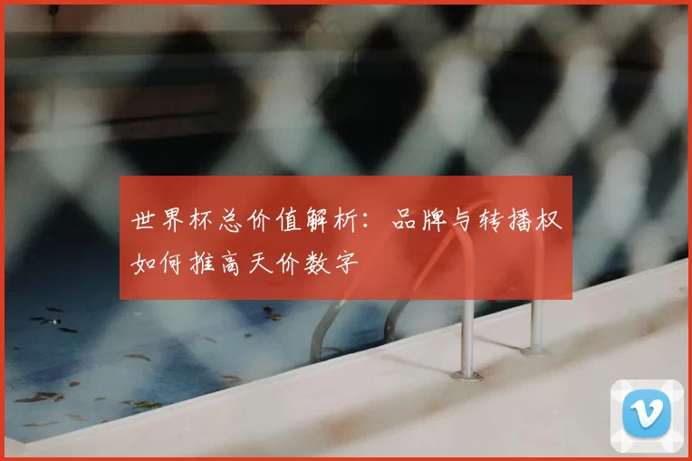 世界杯总价值解析：品牌与转播权如何推高天价数字
