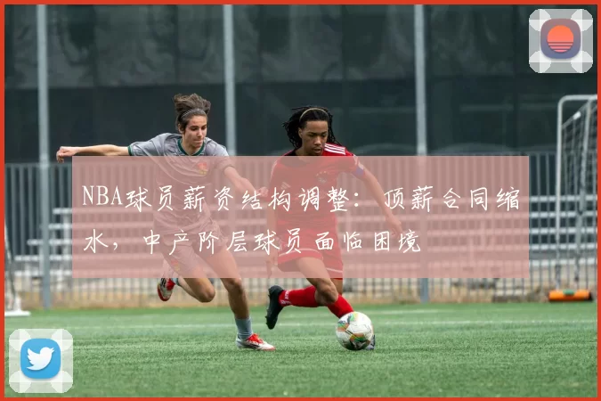 NBA球员薪资结构调整:顶薪合同缩水,中产阶层球员面临困境