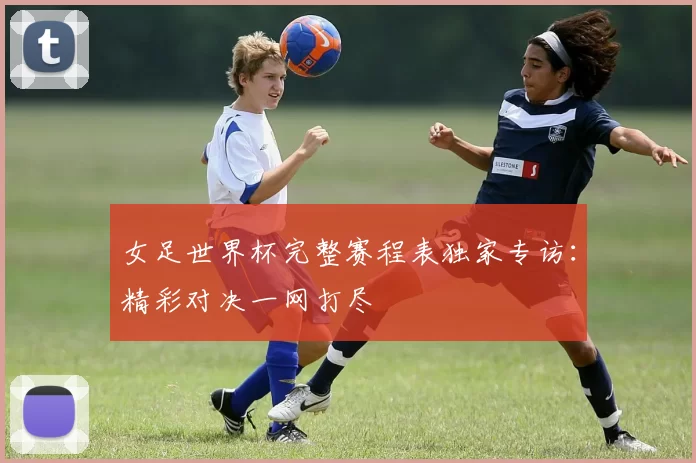 女足世界杯完整赛程表独家专访：精彩对决一网打尽