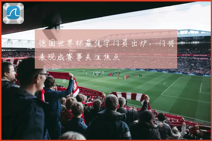 德国世界杯最佳守门员出炉，门将表现成赛事关注焦点