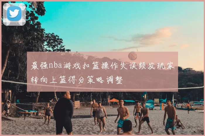 最强nba游戏扣篮操作失误频发玩家转向上篮得分策略调整