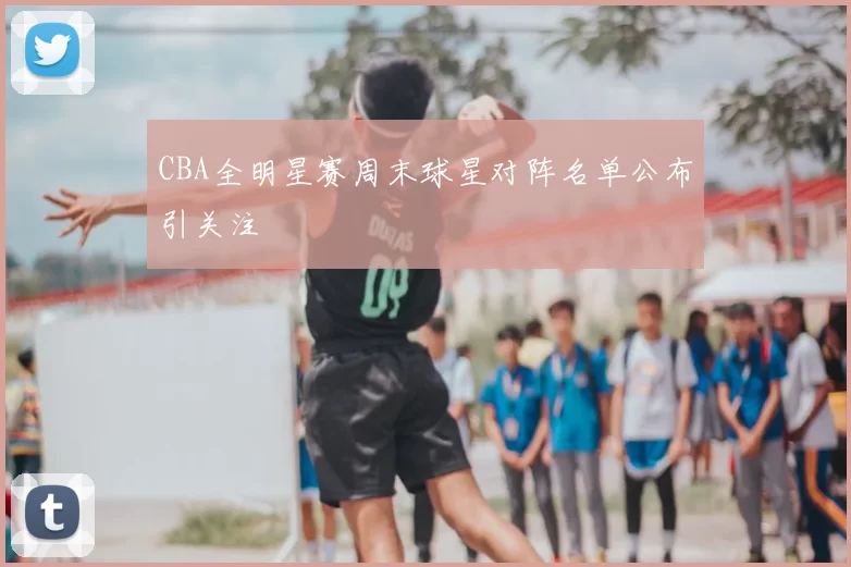 CBA全明星赛周末球星对阵名单公布引关注
