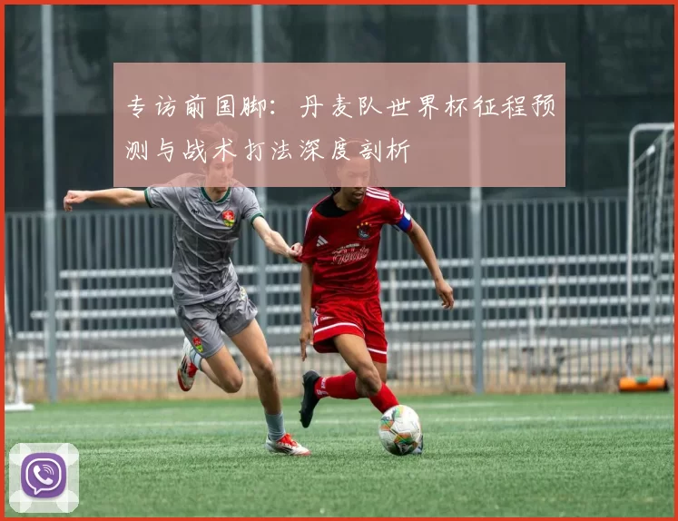专访前国脚：丹麦队世界杯征程预测与战术打法深度剖析