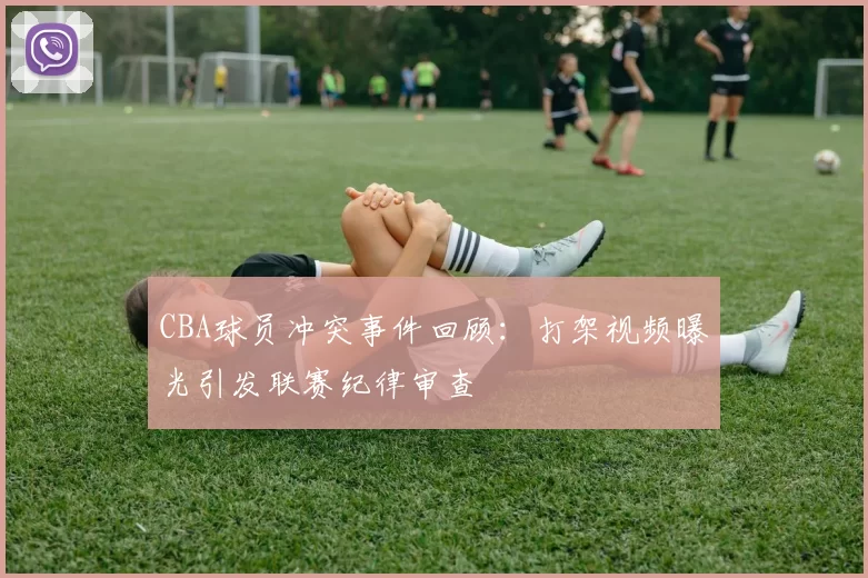 CBA球员冲突事件回顾：打架视频曝光引发联赛纪律审查