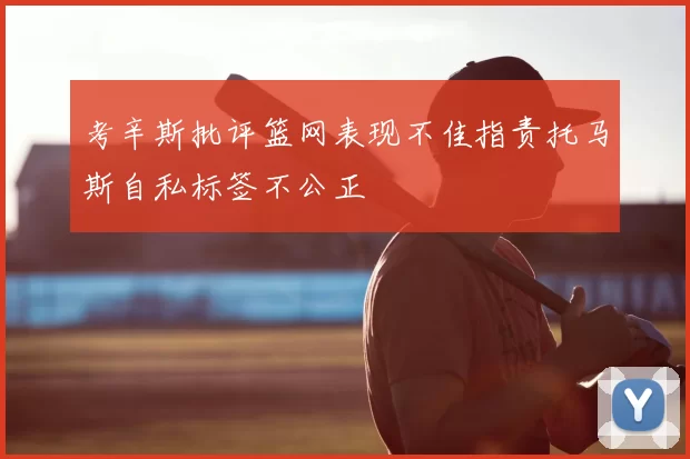 考辛斯批评篮网表现不佳指责托马斯自私标签不公正