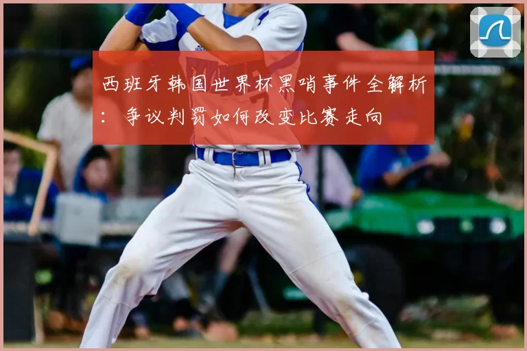 西班牙韩国世界杯黑哨事件全解析：争议判罚如何改变比赛走向