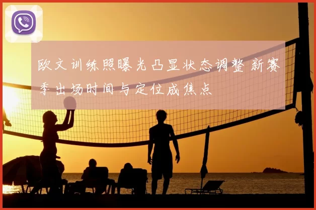 欧文训练照曝光凸显状态调整 新赛季出场时间与定位成焦点