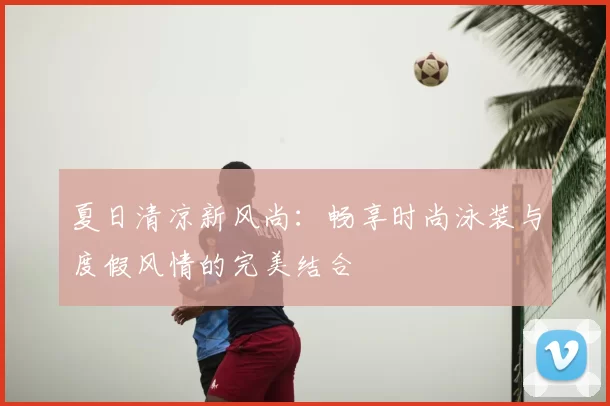 夏日清凉新风尚：畅享时尚泳装与度假风情的完美结合