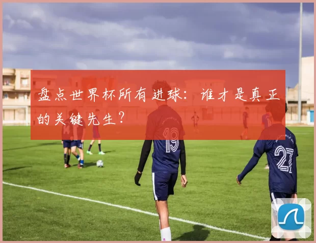 盘点世界杯所有进球：谁才是真正的关键先生？