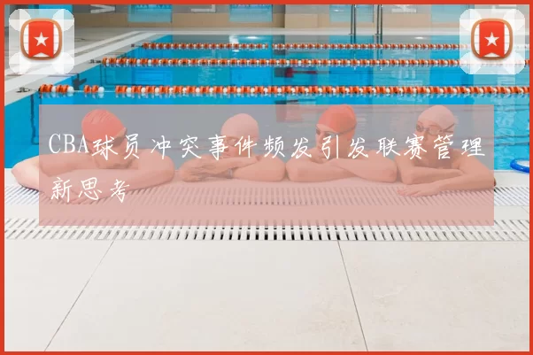 CBA球员冲突事件频发引发联赛管理新思考
