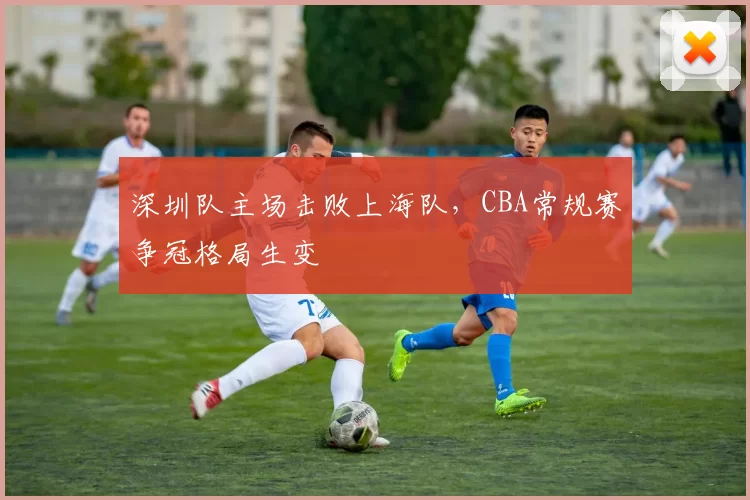 深圳队主场击败上海队，CBA常规赛争冠格局生变