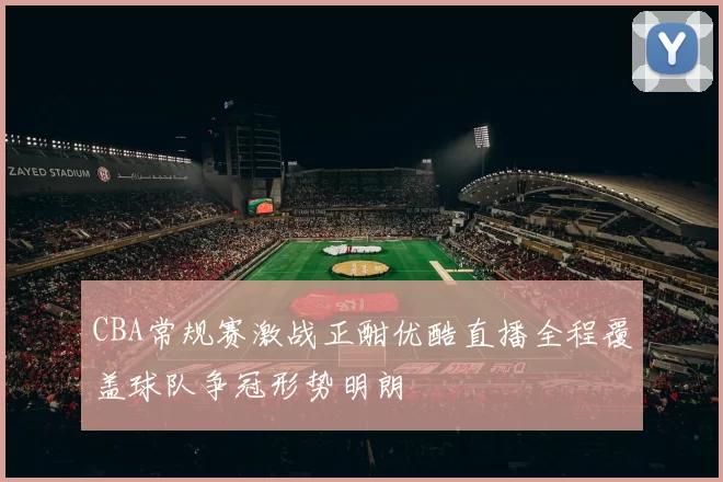 CBA常规赛激战正酣优酷直播全程覆盖球队争冠形势明朗