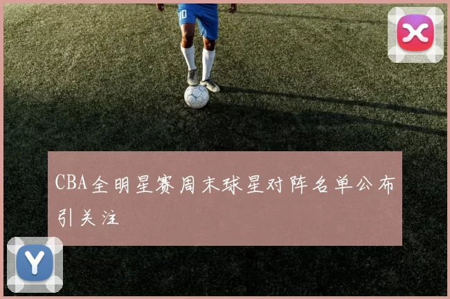 CBA全明星赛周末球星对阵名单公布引关注