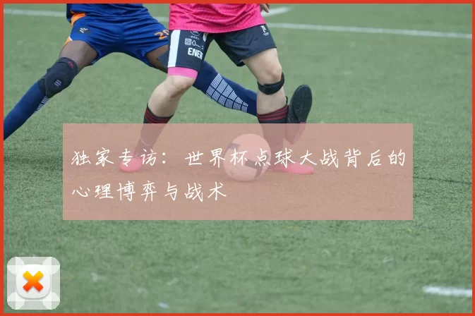独家专访：世界杯点球大战背后的心理博弈与战术