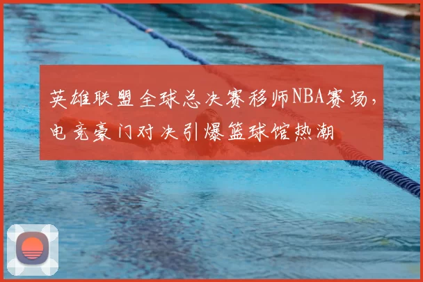 英雄联盟全球总决赛移师NBA赛场，电竞豪门对决引爆篮球馆热潮