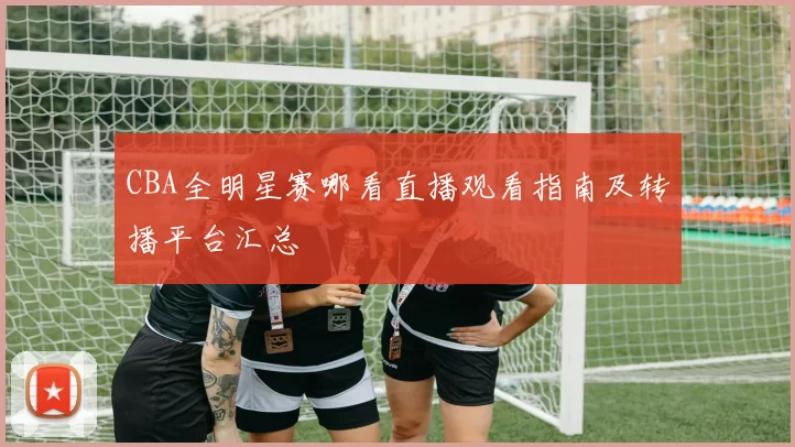 CBA全明星赛哪看直播观看指南及转播平台汇总