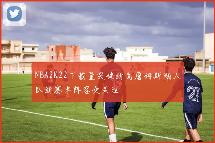 NBA2K22下载量突破新高詹姆斯湖人队新赛季阵容受关注